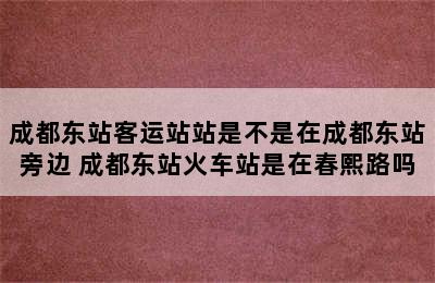 成都东站客运站站是不是在成都东站旁边 成都东站火车站是在春熙路吗